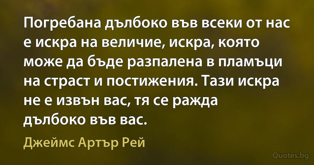 Погребана дълбоко във всеки от нас е искра на величие, искра, която може да бъде разпалена в пламъци на страст и постижения. Тази искра не е извън вас, тя се ражда дълбоко във вас. (Джеймс Артър Рей)