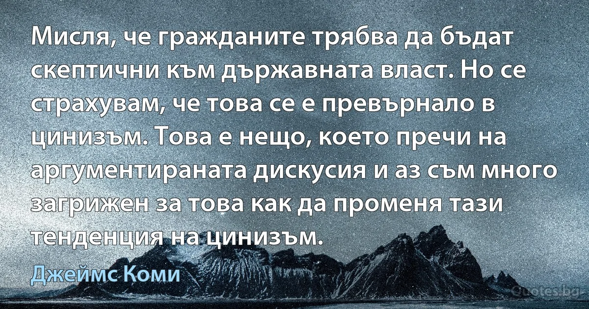 Мисля, че гражданите трябва да бъдат скептични към държавната власт. Но се страхувам, че това се е превърнало в цинизъм. Това е нещо, което пречи на аргументираната дискусия и аз съм много загрижен за това как да променя тази тенденция на цинизъм. (Джеймс Коми)