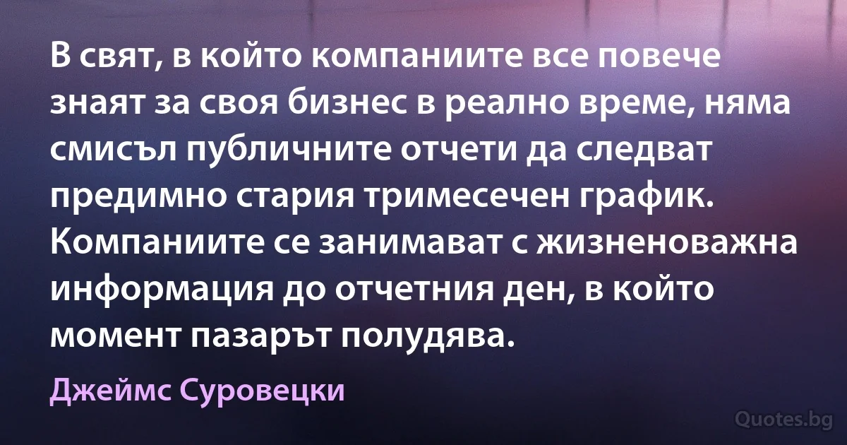 В свят, в който компаниите все повече знаят за своя бизнес в реално време, няма смисъл публичните отчети да следват предимно стария тримесечен график. Компаниите се занимават с жизненоважна информация до отчетния ден, в който момент пазарът полудява. (Джеймс Суровецки)