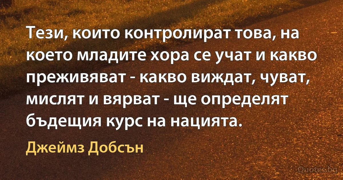 Тези, които контролират това, на което младите хора се учат и какво преживяват - какво виждат, чуват, мислят и вярват - ще определят бъдещия курс на нацията. (Джеймз Добсън)