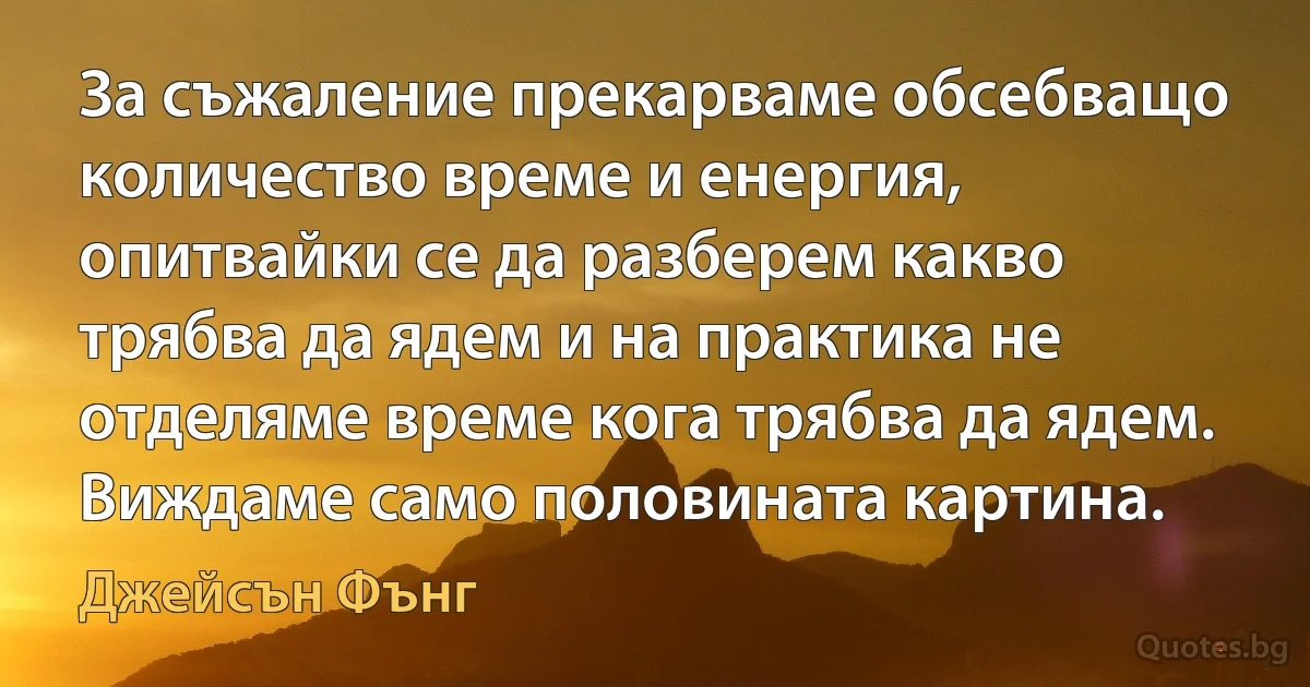 За съжаление прекарваме обсебващо количество време и енергия, опитвайки се да разберем какво трябва да ядем и на практика не отделяме време кога трябва да ядем. Виждаме само половината картина. (Джейсън Фънг)