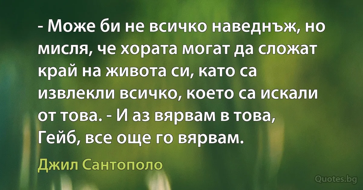 - Може би не всичко наведнъж, но мисля, че хората могат да сложат край на живота си, като са извлекли всичко, което са искали от това. - И аз вярвам в това, Гейб, все още го вярвам. (Джил Сантополо)