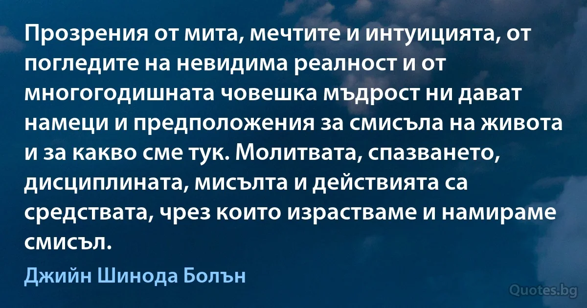 Прозрения от мита, мечтите и интуицията, от погледите на невидима реалност и от многогодишната човешка мъдрост ни дават намеци и предположения за смисъла на живота и за какво сме тук. Молитвата, спазването, дисциплината, мисълта и действията са средствата, чрез които израстваме и намираме смисъл. (Джийн Шинода Болън)