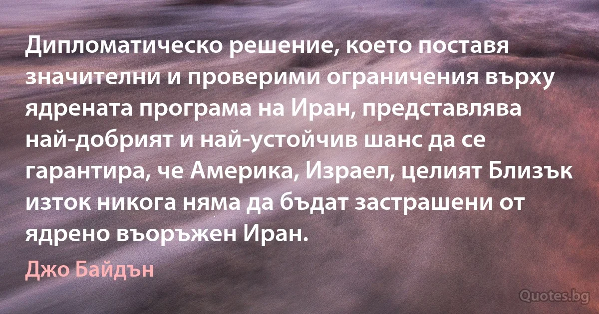 Дипломатическо решение, което поставя значителни и проверими ограничения върху ядрената програма на Иран, представлява най-добрият и най-устойчив шанс да се гарантира, че Америка, Израел, целият Близък изток никога няма да бъдат застрашени от ядрено въоръжен Иран. (Джо Байдън)