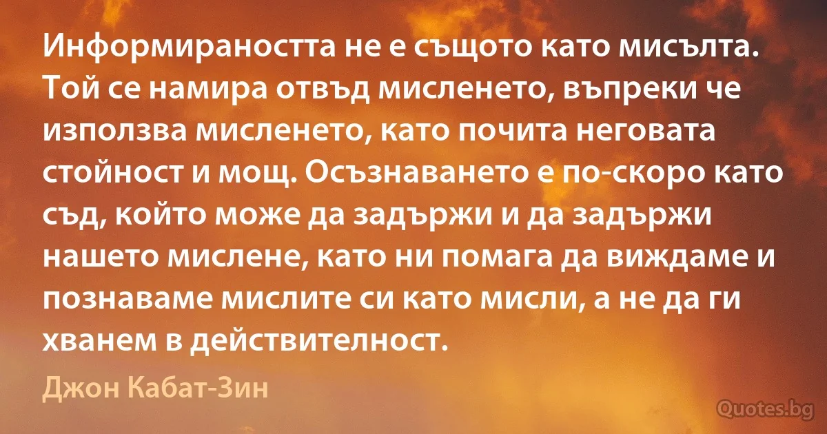 Информираността не е същото като мисълта. Той се намира отвъд мисленето, въпреки че използва мисленето, като почита неговата стойност и мощ. Осъзнаването е по-скоро като съд, който може да задържи и да задържи нашето мислене, като ни помага да виждаме и познаваме мислите си като мисли, а не да ги хванем в действителност. (Джон Кабат-Зин)