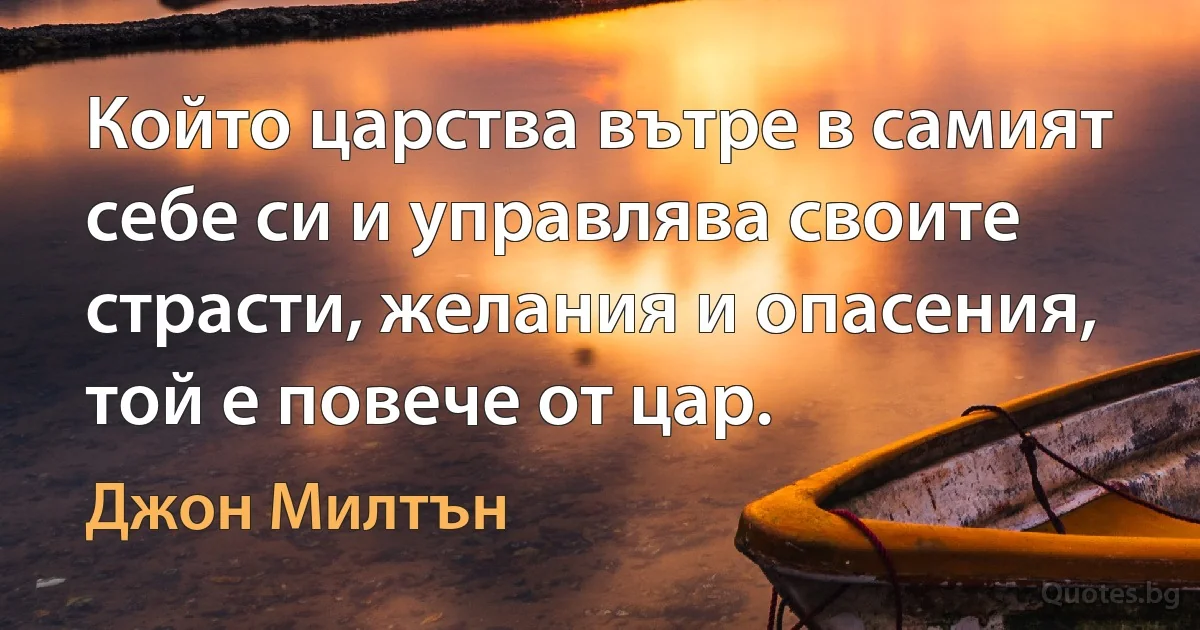 Който царства вътре в самият себе си и управлява своите страсти, желания и опасения, той е повече от цар. (Джон Милтън)