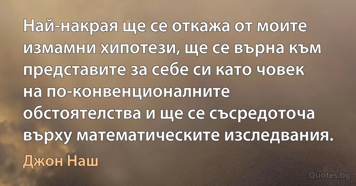 Най-накрая ще се откажа от моите измамни хипотези, ще се върна към представите за себе си като човек на по-конвенционалните обстоятелства и ще се съсредоточа върху математическите изследвания. (Джон Наш)