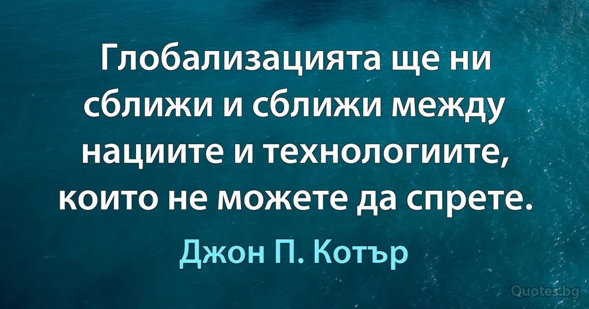 Глобализацията ще ни сближи и сближи между нациите и технологиите, които не можете да спрете. (Джон П. Котър)