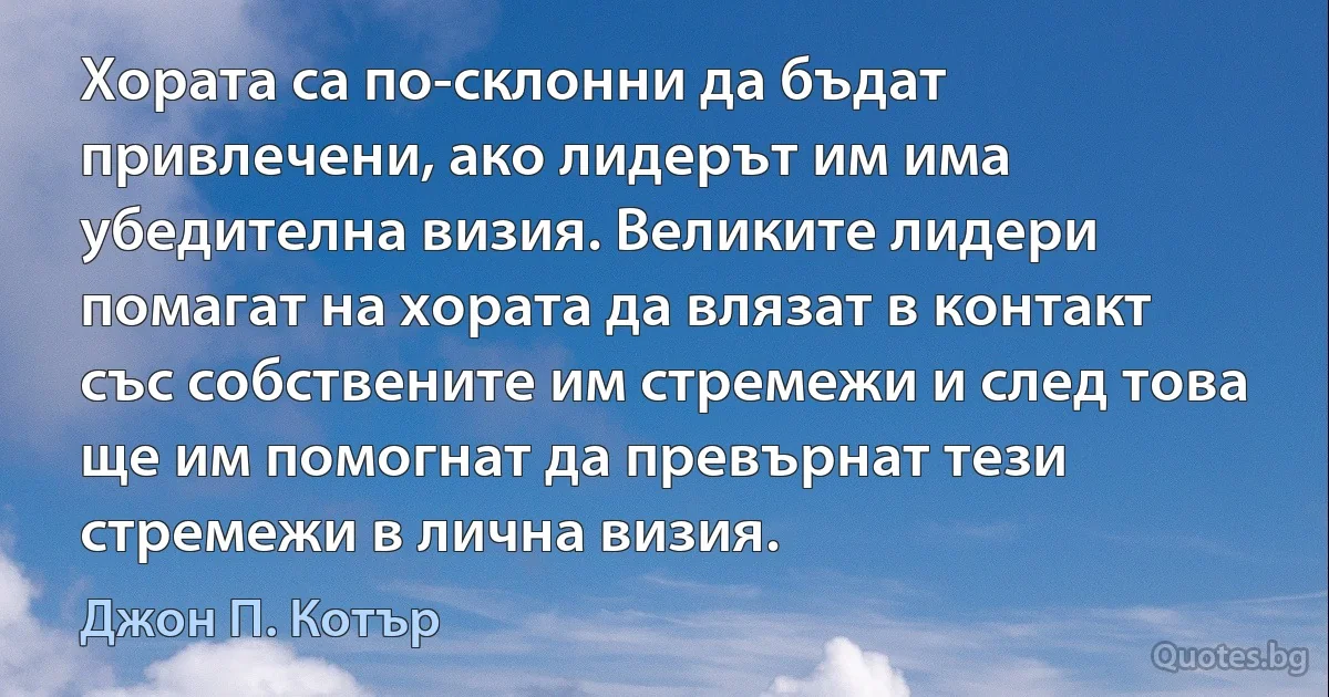 Хората са по-склонни да бъдат привлечени, ако лидерът им има убедителна визия. Великите лидери помагат на хората да влязат в контакт със собствените им стремежи и след това ще им помогнат да превърнат тези стремежи в лична визия. (Джон П. Котър)