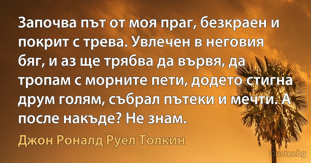 Започва път от моя праг, безкраен и покрит с трева. Увлечен в неговия бяг, и аз ще трябва да вървя, да тропам с морните пети, додето стигна друм голям, събрал пътеки и мечти. А после накъде? Не знам. (Джон Роналд Руел Толкин)