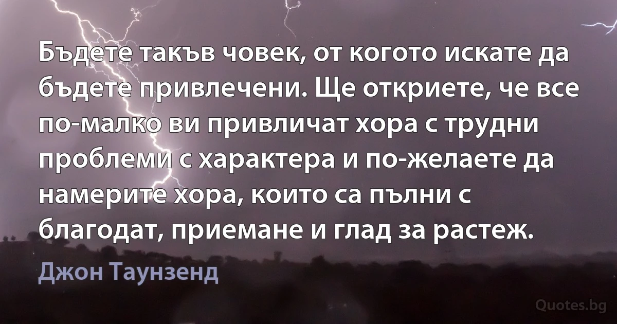 Бъдете такъв човек, от когото искате да бъдете привлечени. Ще откриете, че все по-малко ви привличат хора с трудни проблеми с характера и по-желаете да намерите хора, които са пълни с благодат, приемане и глад за растеж. (Джон Таунзенд)