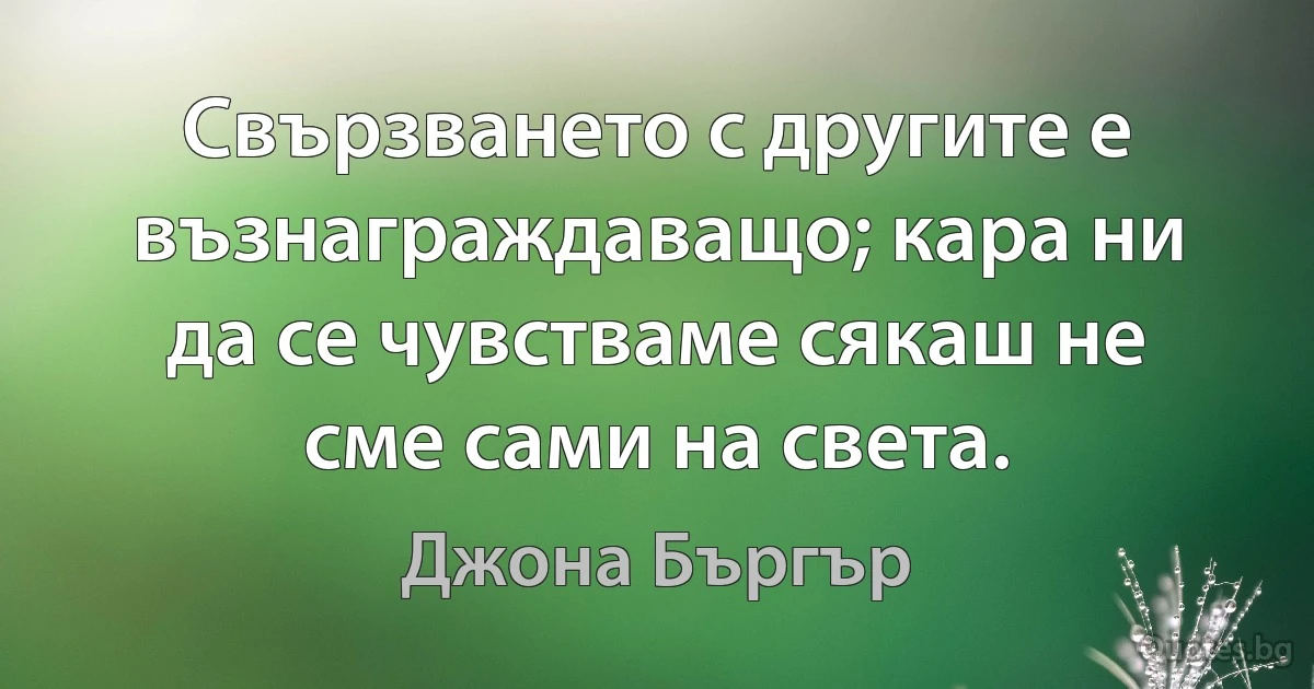 Свързването с другите е възнаграждаващо; кара ни да се чувстваме сякаш не сме сами на света. (Джона Бъргър)