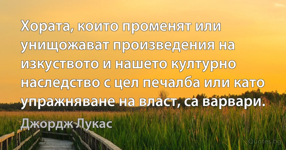 Хората, които променят или унищожават произведения на изкуството и нашето културно наследство с цел печалба или като упражняване на власт, са варвари. (Джордж Лукас)