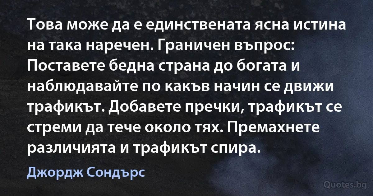 Това може да е единствената ясна истина на така наречен. Граничен въпрос: Поставете бедна страна до богата и наблюдавайте по какъв начин се движи трафикът. Добавете пречки, трафикът се стреми да тече около тях. Премахнете различията и трафикът спира. (Джордж Сондърс)