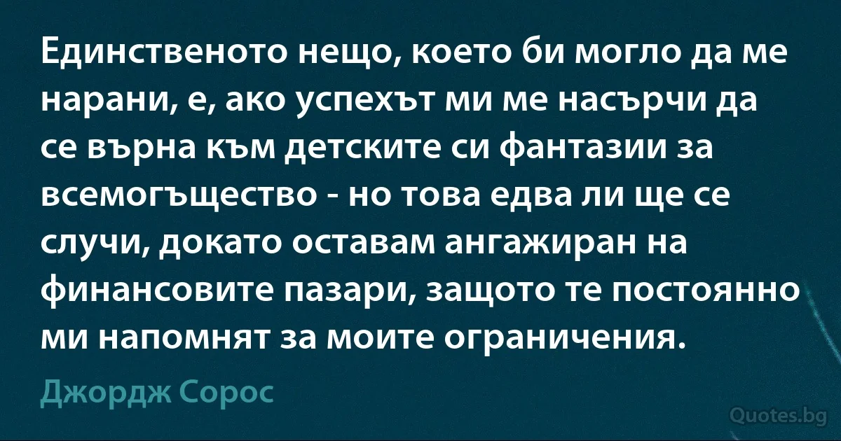 Единственото нещо, което би могло да ме нарани, е, ако успехът ми ме насърчи да се върна към детските си фантазии за всемогъщество - но това едва ли ще се случи, докато оставам ангажиран на финансовите пазари, защото те постоянно ми напомнят за моите ограничения. (Джордж Сорос)