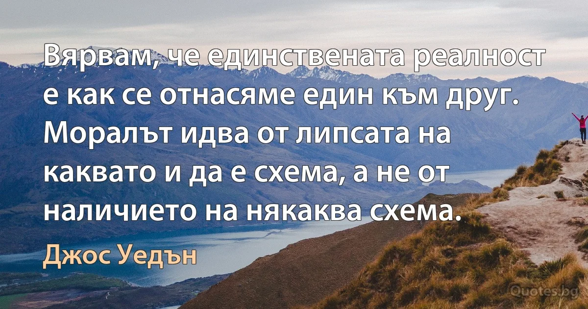 Вярвам, че единствената реалност е как се отнасяме един към друг. Моралът идва от липсата на каквато и да е схема, а не от наличието на някаква схема. (Джос Уедън)