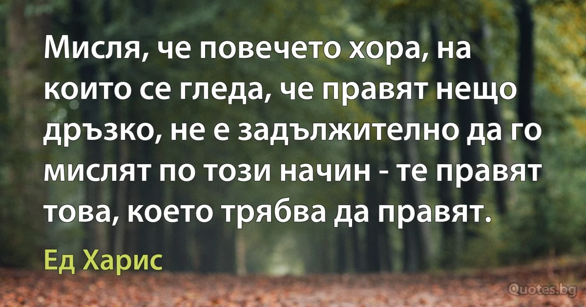 Мисля, че повечето хора, на които се гледа, че правят нещо дръзко, не е задължително да го мислят по този начин - те правят това, което трябва да правят. (Ед Харис)