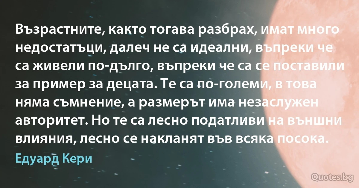 Възрастните, както тогава разбрах, имат много недостатъци, далеч не са идеални, въпреки че са живели по-дълго, въпреки че са се поставили за пример за децата. Те са по-големи, в това няма съмнение, а размерът има незаслужен авторитет. Но те са лесно податливи на външни влияния, лесно се накланят във всяка посока. (Едуард Кери)