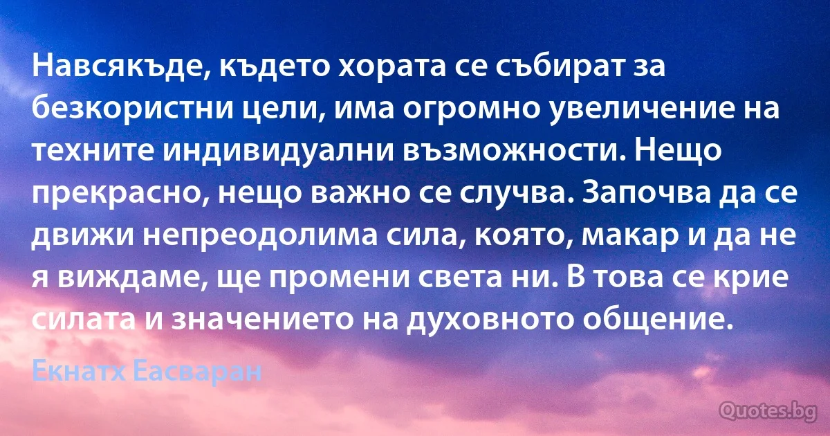 Навсякъде, където хората се събират за безкористни цели, има огромно увеличение на техните индивидуални възможности. Нещо прекрасно, нещо важно се случва. Започва да се движи непреодолима сила, която, макар и да не я виждаме, ще промени света ни. В това се крие силата и значението на духовното общение. (Екнатх Еасваран)