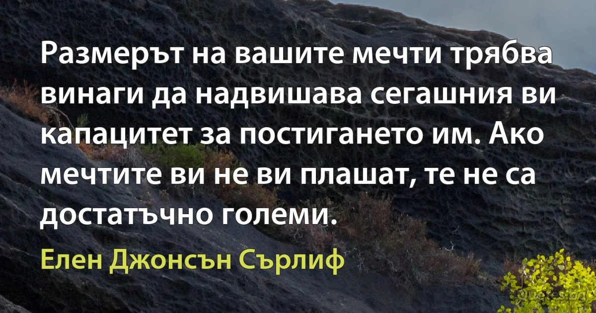 Размерът на вашите мечти трябва винаги да надвишава сегашния ви капацитет за постигането им. Ако мечтите ви не ви плашат, те не са достатъчно големи. (Елен Джонсън Сърлиф)