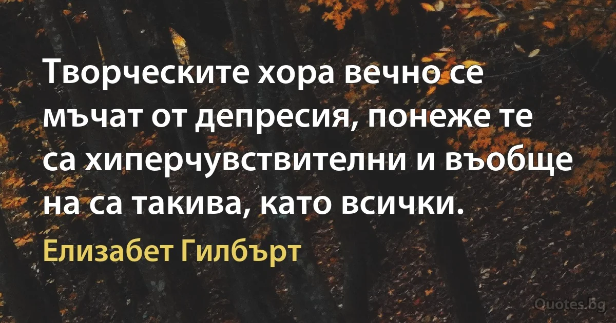 Творческите хора вечно се мъчат от депресия, понеже те са хиперчувствителни и въобще на са такива, като всички. (Елизабет Гилбърт)