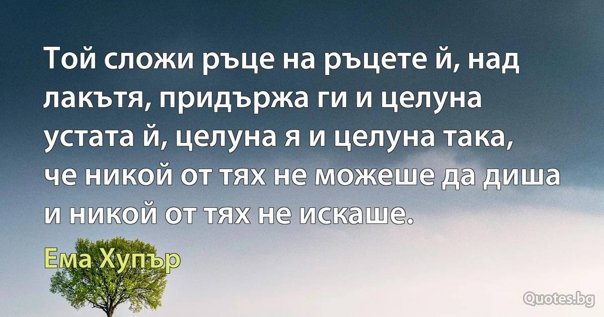 Той сложи ръце на ръцете й, над лакътя, придържа ги и целуна устата й, целуна я и целуна така, че никой от тях не можеше да диша и никой от тях не искаше. (Ема Хупър)