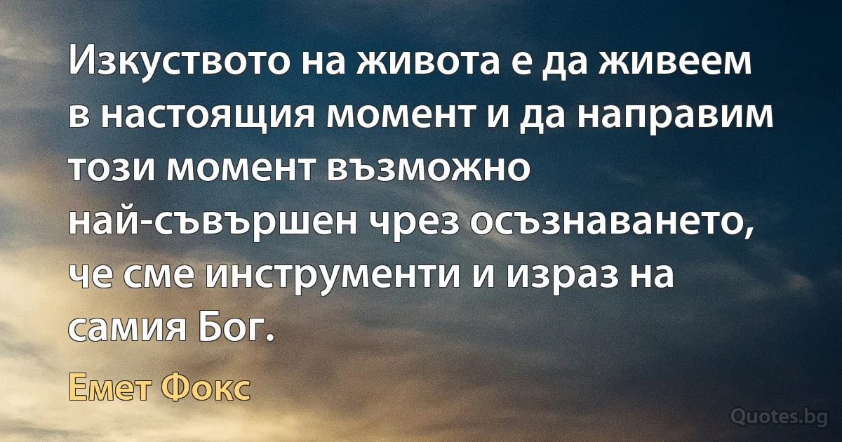 Изкуството на живота е да живеем в настоящия момент и да направим този момент възможно най-съвършен чрез осъзнаването, че сме инструменти и израз на самия Бог. (Емет Фокс)