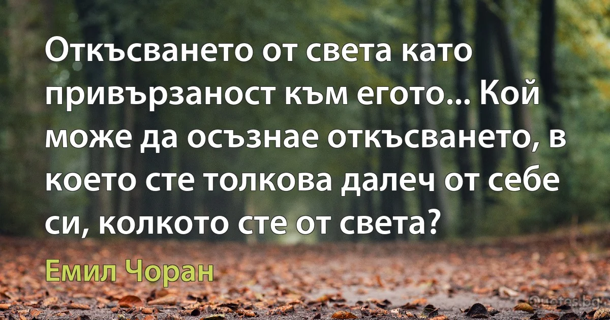 Откъсването от света като привързаност към егото... Кой може да осъзнае откъсването, в което сте толкова далеч от себе си, колкото сте от света? (Емил Чоран)