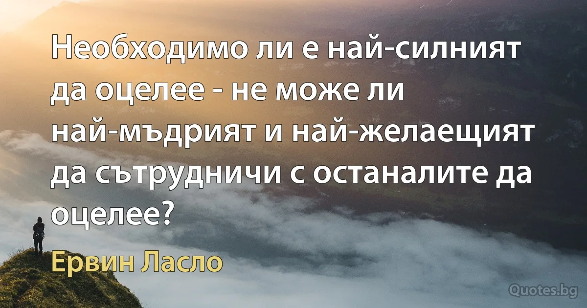 Необходимо ли е най-силният да оцелее - не може ли най-мъдрият и най-желаещият да сътрудничи с останалите да оцелее? (Ервин Ласло)