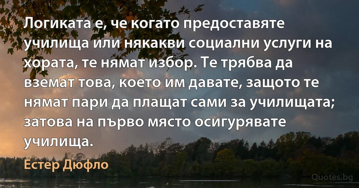 Логиката е, че когато предоставяте училища или някакви социални услуги на хората, те нямат избор. Те трябва да вземат това, което им давате, защото те нямат пари да плащат сами за училищата; затова на първо място осигурявате училища. (Естер Дюфло)