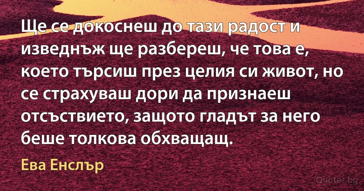 Ще се докоснеш до тази радост и изведнъж ще разбереш, че това е, което търсиш през целия си живот, но се страхуваш дори да признаеш отсъствието, защото гладът за него беше толкова обхващащ. (Ева Енслър)