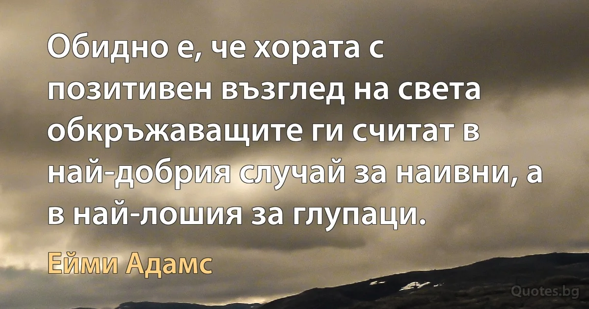 Обидно е, че хората с позитивен възглед на света обкръжаващите ги считат в най-добрия случай за наивни, а в най-лошия за глупаци. (Ейми Адамс)