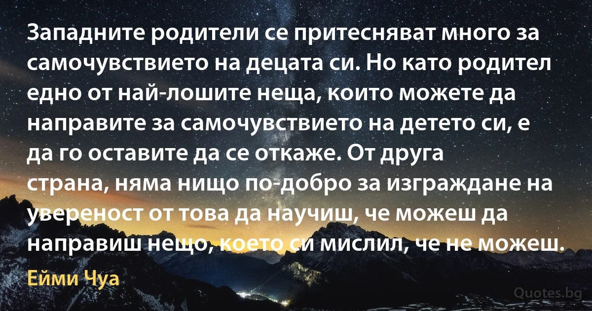 Западните родители се притесняват много за самочувствието на децата си. Но като родител едно от най-лошите неща, които можете да направите за самочувствието на детето си, е да го оставите да се откаже. От друга страна, няма нищо по-добро за изграждане на увереност от това да научиш, че можеш да направиш нещо, което си мислил, че не можеш. (Ейми Чуа)