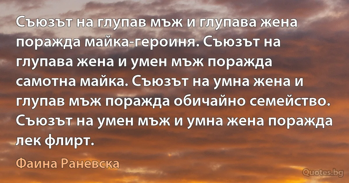 Съюзът на глупав мъж и глупава жена поражда майка-героиня. Съюзът на глупава жена и умен мъж поражда самотна майка. Съюзът на умна жена и глупав мъж поражда обичайно семейство. Съюзът на умен мъж и умна жена поражда лек флирт. (Фаина Раневска)