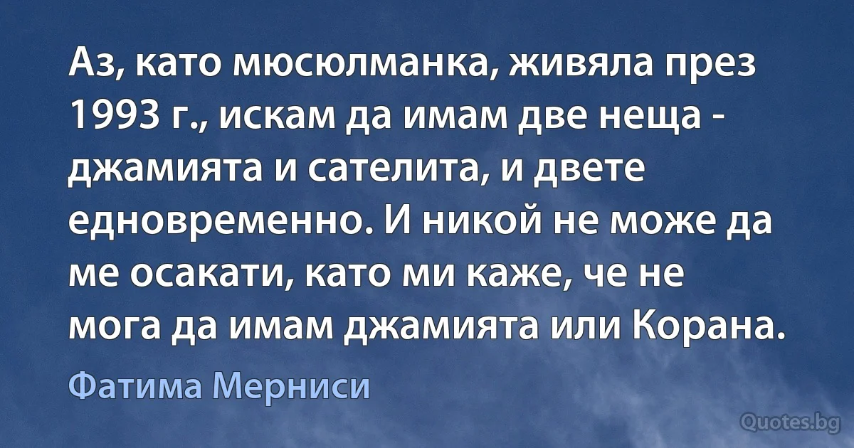 Аз, като мюсюлманка, живяла през 1993 г., искам да имам две неща - джамията и сателита, и двете едновременно. И никой не може да ме осакати, като ми каже, че не мога да имам джамията или Корана. (Фатима Мерниси)