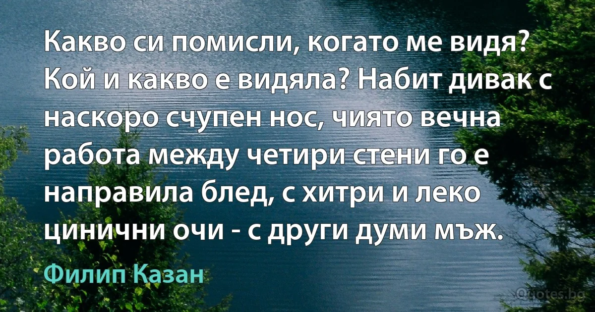 Какво си помисли, когато ме видя? Кой и какво е видяла? Набит дивак с наскоро счупен нос, чиято вечна работа между четири стени го е направила блед, с хитри и леко цинични очи - с други думи мъж. (Филип Казан)