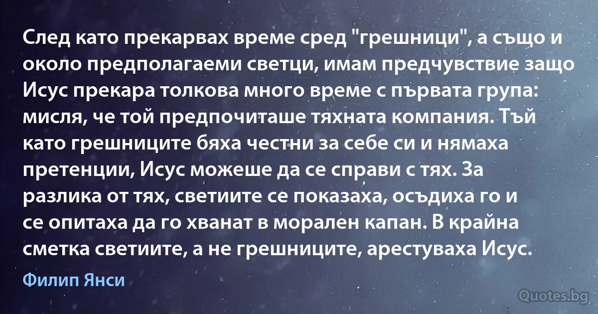 След като прекарвах време сред "грешници", а също и около предполагаеми светци, имам предчувствие защо Исус прекара толкова много време с първата група: мисля, че той предпочиташе тяхната компания. Тъй като грешниците бяха честни за себе си и нямаха претенции, Исус можеше да се справи с тях. За разлика от тях, светиите се показаха, осъдиха го и се опитаха да го хванат в морален капан. В крайна сметка светиите, а не грешниците, арестуваха Исус. (Филип Янси)