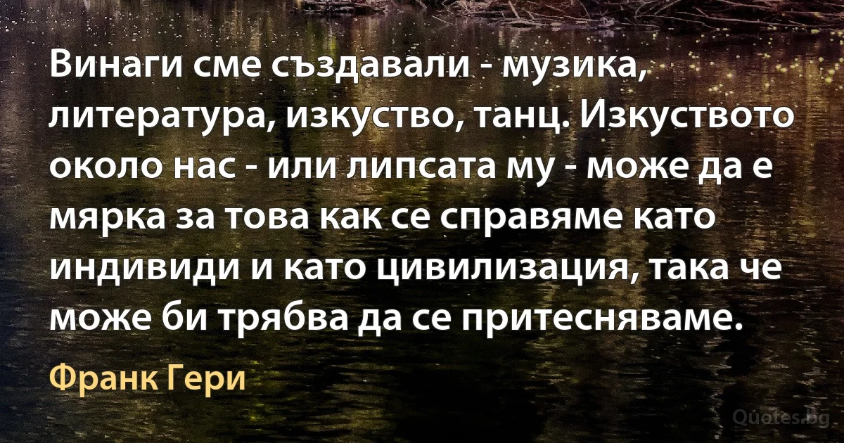 Винаги сме създавали - музика, литература, изкуство, танц. Изкуството около нас - или липсата му - може да е мярка за това как се справяме като индивиди и като цивилизация, така че може би трябва да се притесняваме. (Франк Гери)