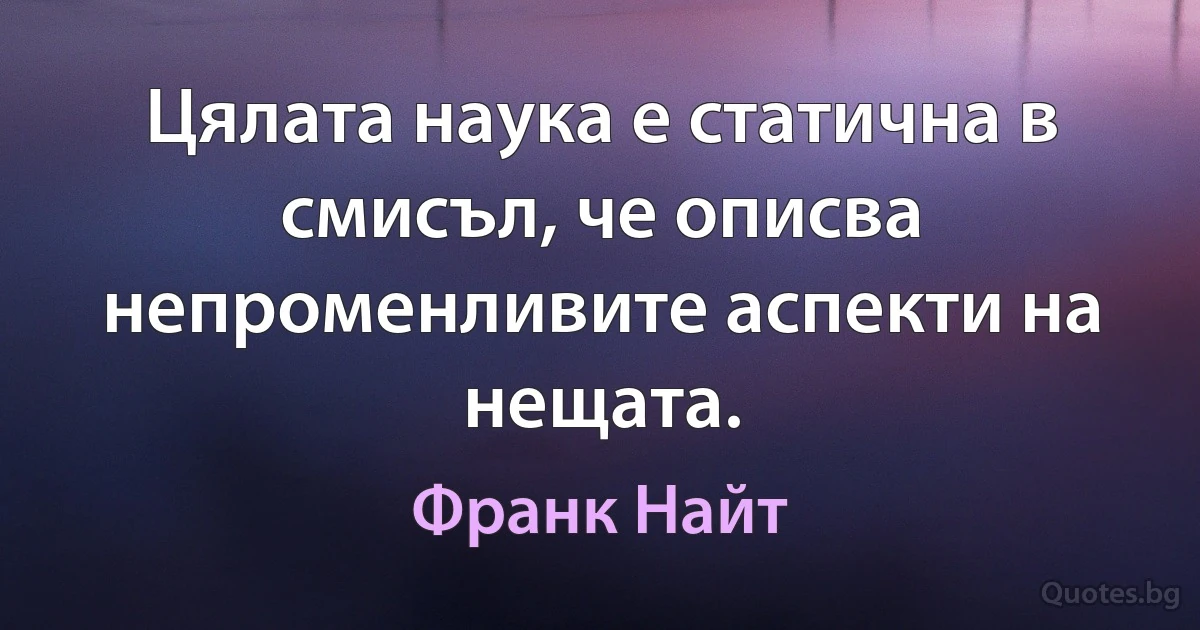 Цялата наука е статична в смисъл, че описва непроменливите аспекти на нещата. (Франк Найт)