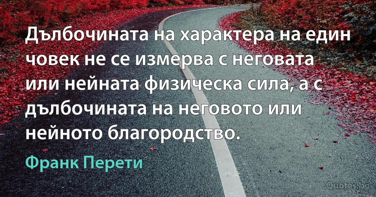 Дълбочината на характера на един човек не се измерва с неговата или нейната физическа сила, а с дълбочината на неговото или нейното благородство. (Франк Перети)