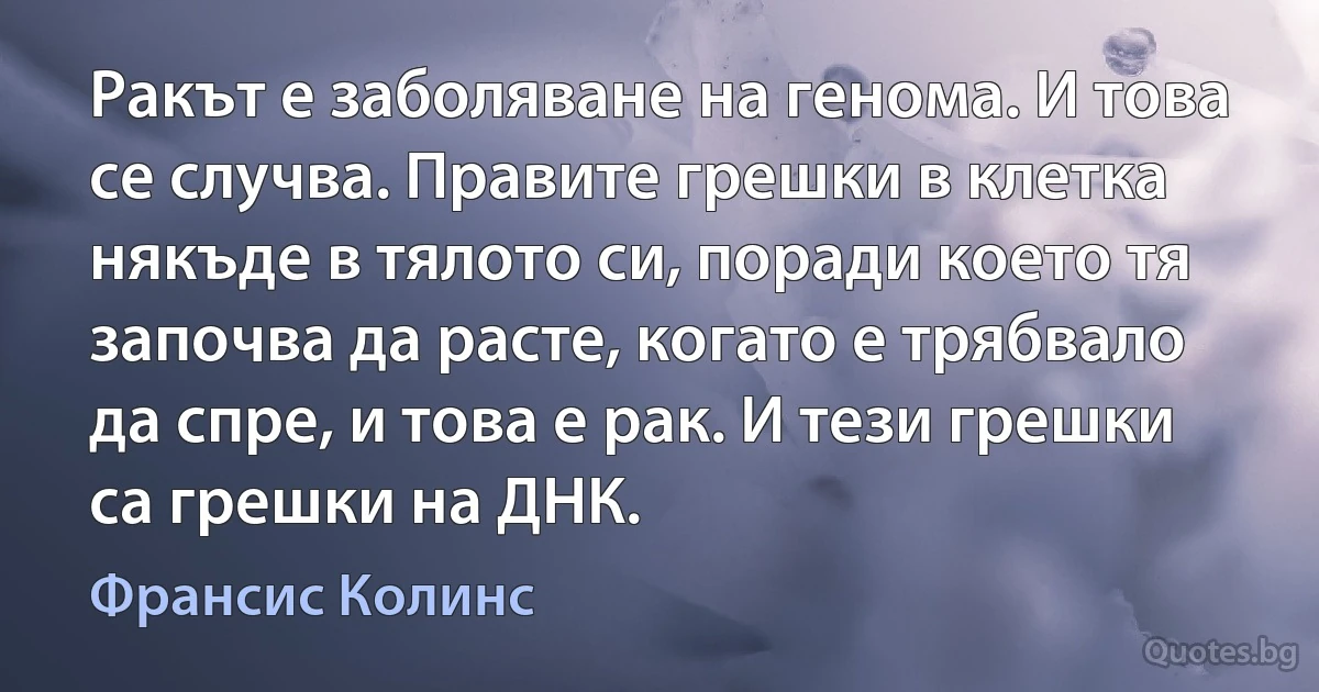 Ракът е заболяване на генома. И това се случва. Правите грешки в клетка някъде в тялото си, поради което тя започва да расте, когато е трябвало да спре, и това е рак. И тези грешки са грешки на ДНК. (Франсис Колинс)