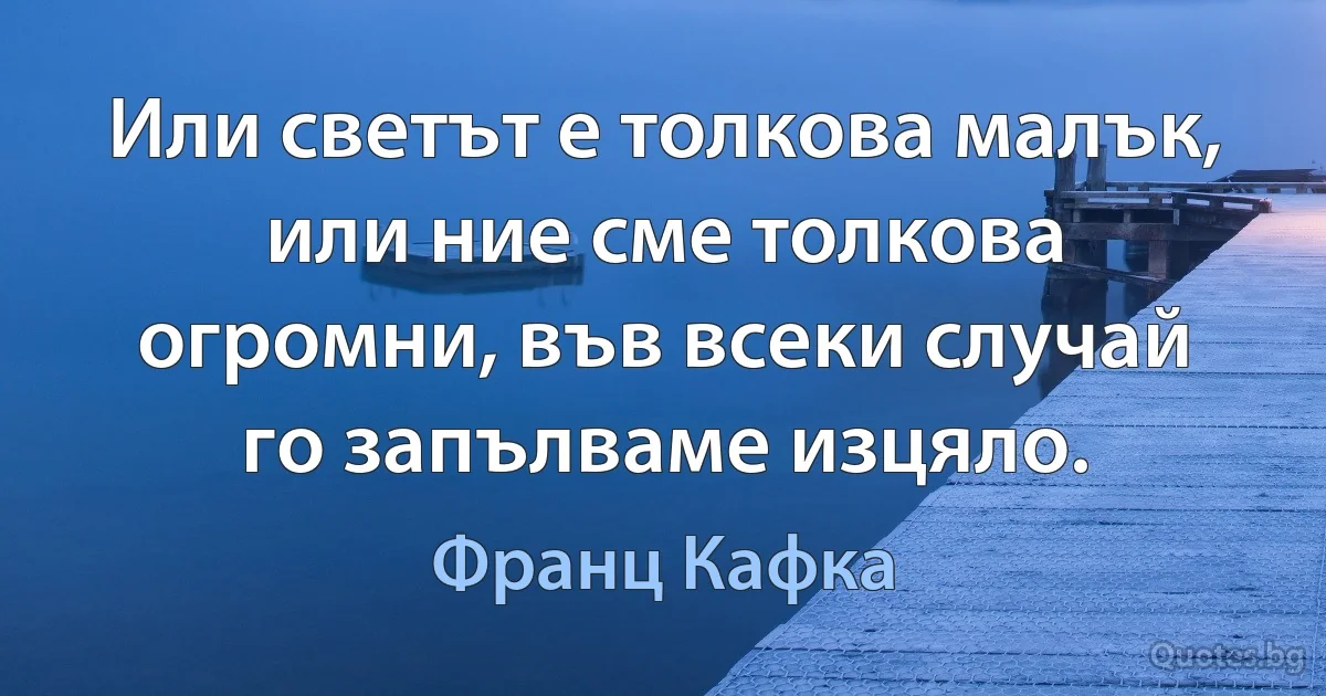 Или светът е толкова малък, или ние сме толкова огромни, във всеки случай го запълваме изцяло. (Франц Кафка)