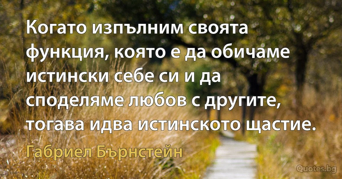 Когато изпълним своята функция, която е да обичаме истински себе си и да споделяме любов с другите, тогава идва истинското щастие. (Габриел Бърнстейн)