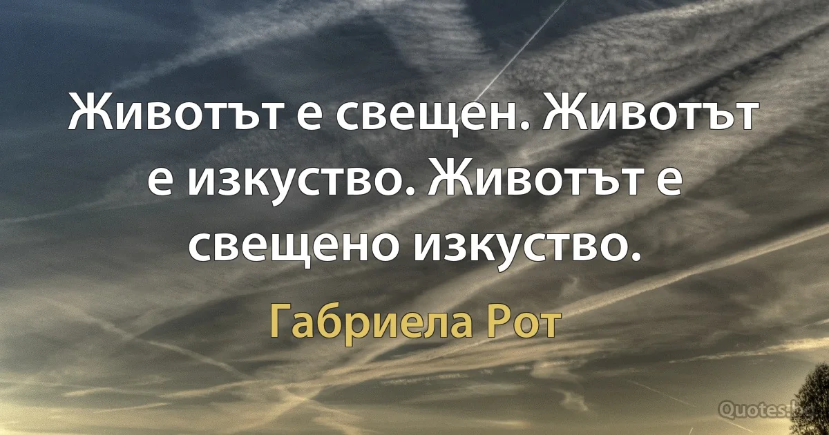 Животът е свещен. Животът е изкуство. Животът е свещено изкуство. (Габриела Рот)