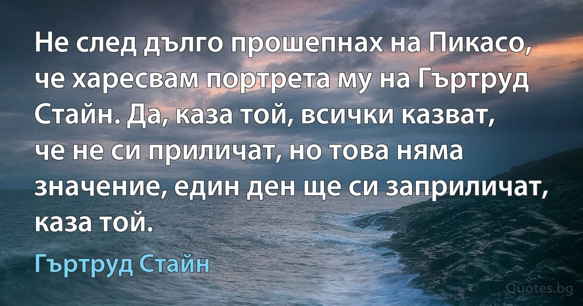 Не след дълго прошепнах на Пикасо, че харесвам портрета му на Гъртруд Стайн. Да, каза той, всички казват, че не си приличат, но това няма значение, един ден ще си заприличат, каза той. (Гъртруд Стайн)