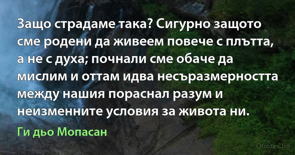 Защо страдаме така? Сигурно защото сме родени да живеем повече с плътта, а не с духа; почнали сме обаче да мислим и оттам идва несъразмерността между нашия пораснал разум и неизменните условия за живота ни. (Ги дьо Мопасан)