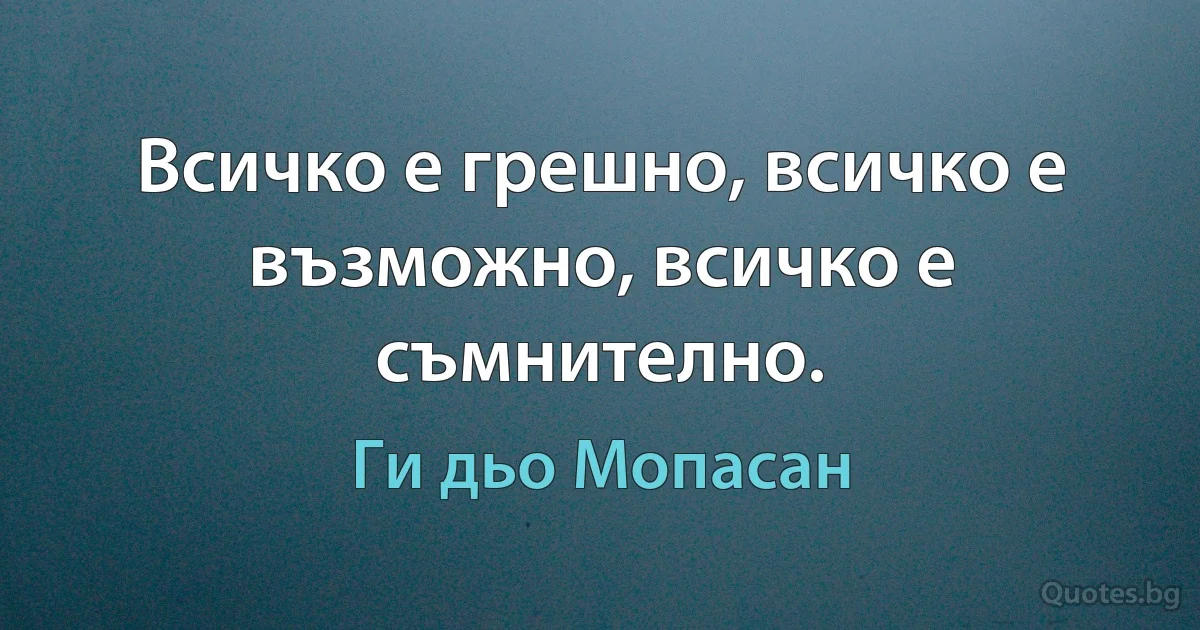 Всичко е грешно, всичко е възможно, всичко е съмнително. (Ги дьо Мопасан)