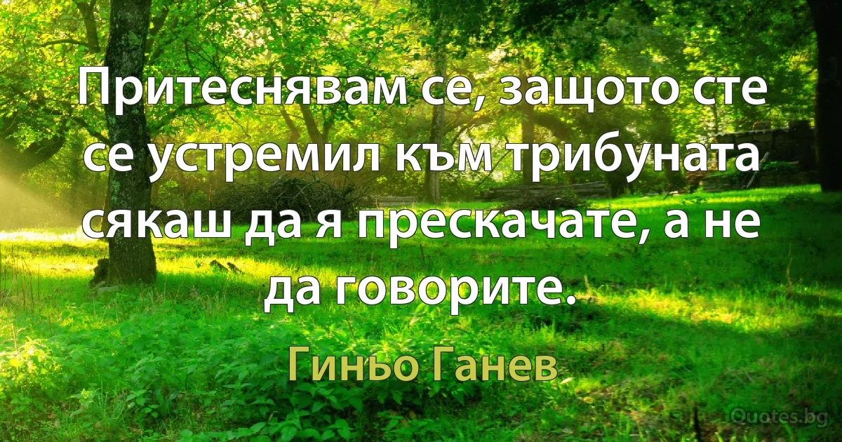 Притеснявам се, защото сте се устремил към трибуната сякаш да я прескачате, а не да говорите. (Гиньо Ганев)