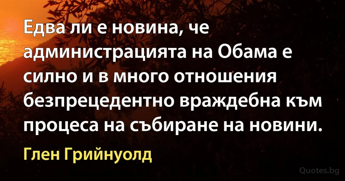 Едва ли е новина, че администрацията на Обама е силно и в много отношения безпрецедентно враждебна към процеса на събиране на новини. (Глен Грийнуолд)