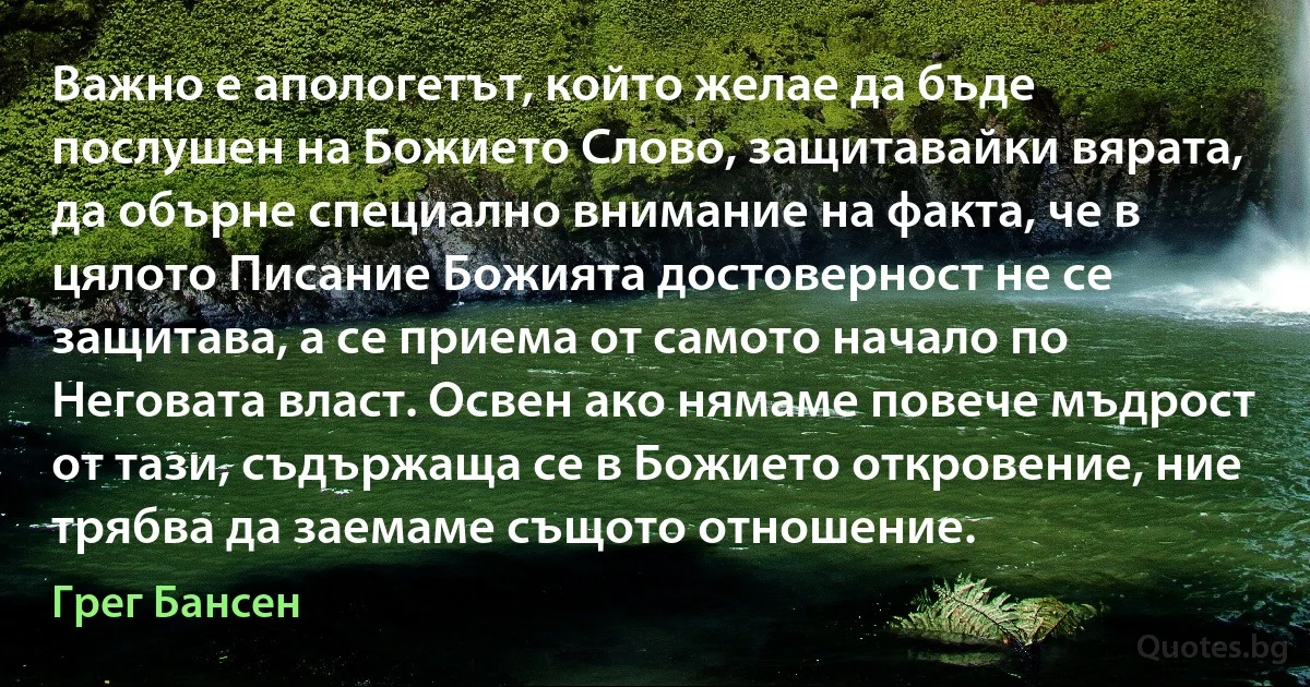 Важно е апологетът, който желае да бъде послушен на Божието Слово, защитавайки вярата, да обърне специално внимание на факта, че в цялото Писание Божията достоверност не се защитава, а се приема от самото начало по Неговата власт. Освен ако нямаме повече мъдрост от тази, съдържаща се в Божието откровение, ние трябва да заемаме същото отношение. (Грег Бансен)